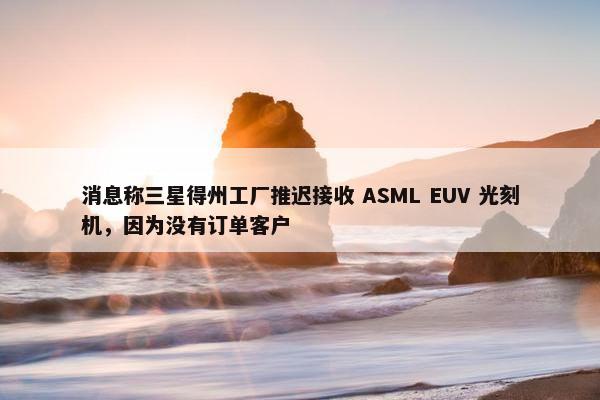 消息称三星得州工厂推迟接收 ASML EUV 光刻机，因为没有订单客户