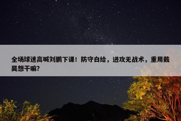 全场球迷高喊刘鹏下课！防守白给，进攻无战术，重用戴昊想干嘛？