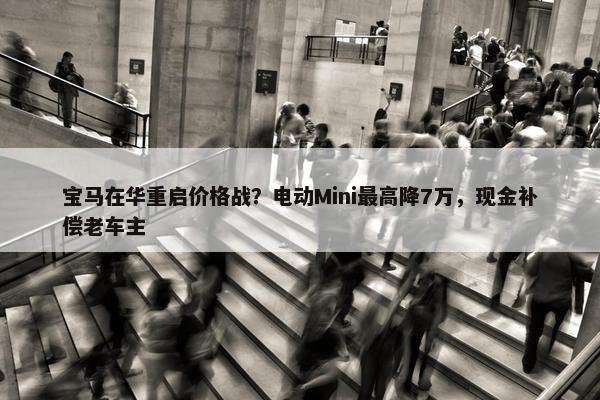 宝马在华重启价格战？电动Mini最高降7万，现金补偿老车主