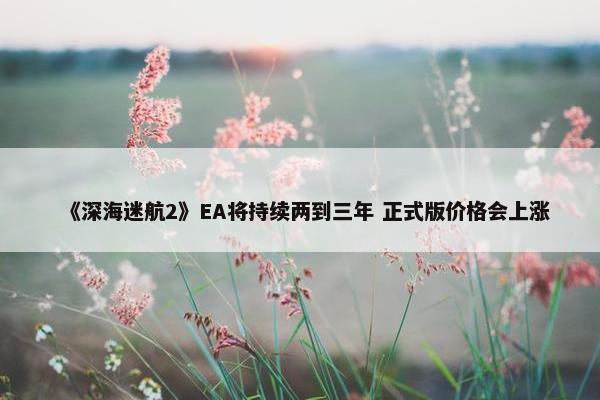 《深海迷航2》EA将持续两到三年 正式版价格会上涨