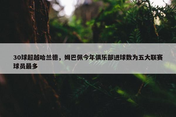 30球超越哈兰德，姆巴佩今年俱乐部进球数为五大联赛球员最多