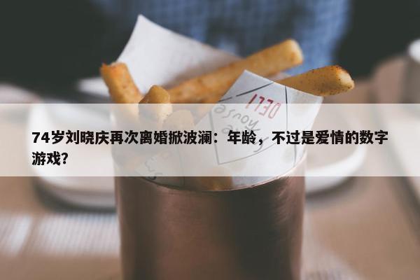 74岁刘晓庆再次离婚掀波澜：年龄，不过是爱情的数字游戏？