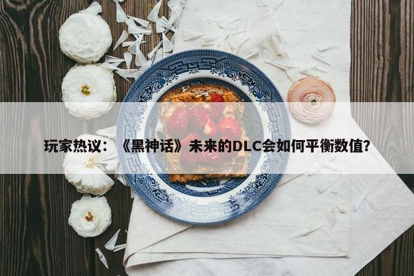 玩家热议：《黑神话》未来的DLC会如何平衡数值？