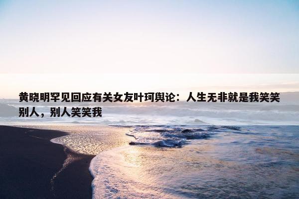 黄晓明罕见回应有关女友叶珂舆论：人生无非就是我笑笑别人，别人笑笑我