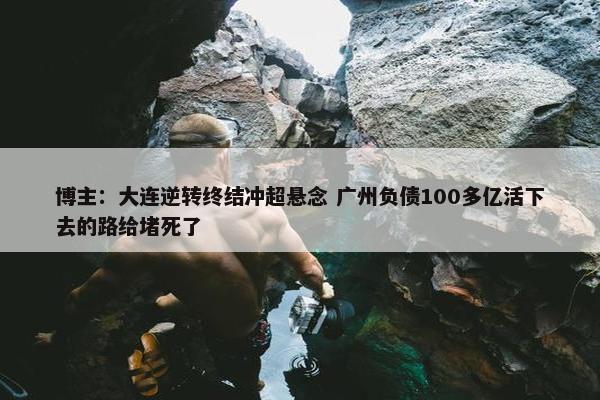 博主：大连逆转终结冲超悬念 广州负债100多亿活下去的路给堵死了