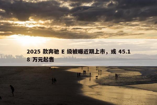 2025 款奔驰 E 级被曝近期上市，或 45.18 万元起售