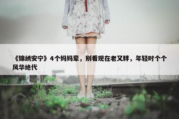 《锦绣安宁》4个妈妈辈，别看现在老又胖，年轻时个个风华绝代