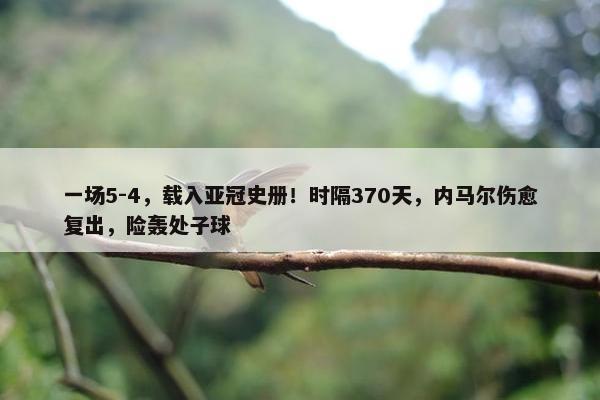 一场5-4，载入亚冠史册！时隔370天，内马尔伤愈复出，险轰处子球