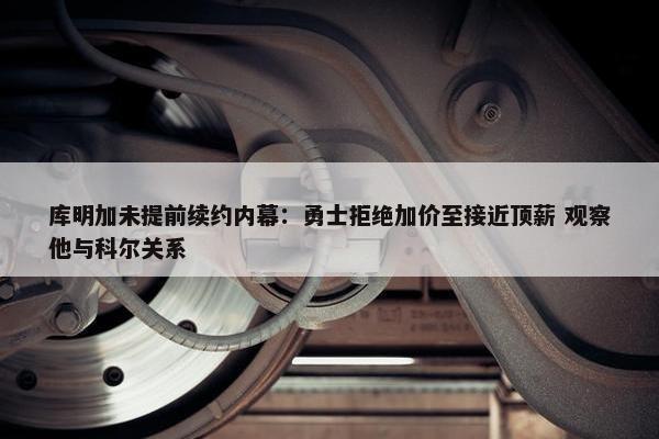 库明加未提前续约内幕：勇士拒绝加价至接近顶薪 观察他与科尔关系