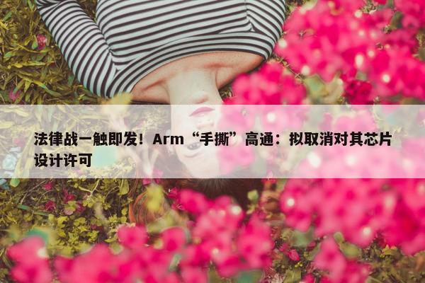 法律战一触即发！Arm“手撕”高通：拟取消对其芯片设计许可