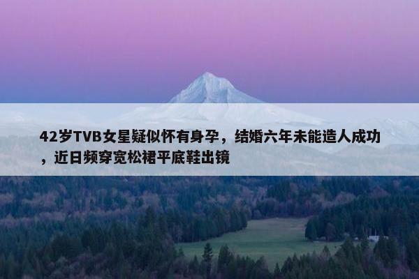 42岁TVB女星疑似怀有身孕，结婚六年未能造人成功，近日频穿宽松裙平底鞋出镜