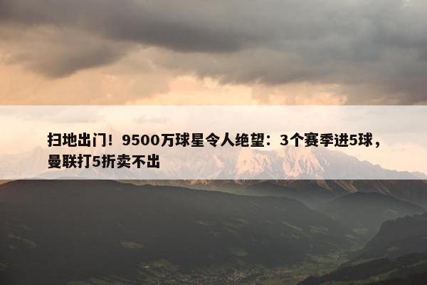 扫地出门！9500万球星令人绝望：3个赛季进5球，曼联打5折卖不出