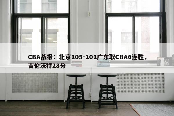 CBA战报：北京105-101广东取CBA6连胜，吉伦沃特28分