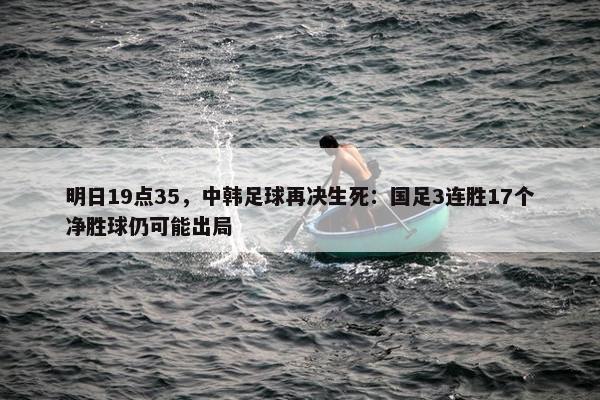 明日19点35，中韩足球再决生死：国足3连胜17个净胜球仍可能出局