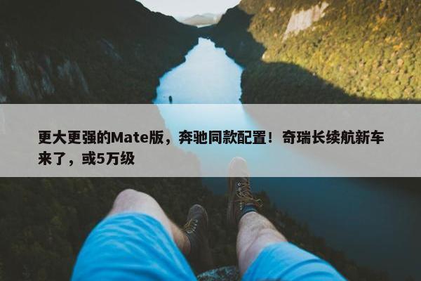 更大更强的Mate版，奔驰同款配置！奇瑞长续航新车来了，或5万级