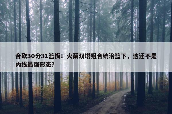 合砍30分31篮板！火箭双塔组合统治篮下，这还不是内线最强形态？