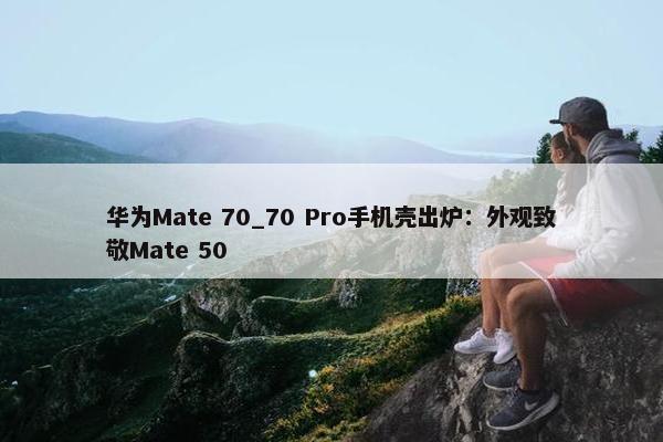 华为Mate 70_70 Pro手机壳出炉：外观致敬Mate 50