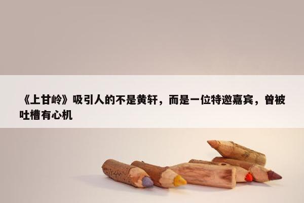 《上甘岭》吸引人的不是黄轩，而是一位特邀嘉宾，曾被吐槽有心机