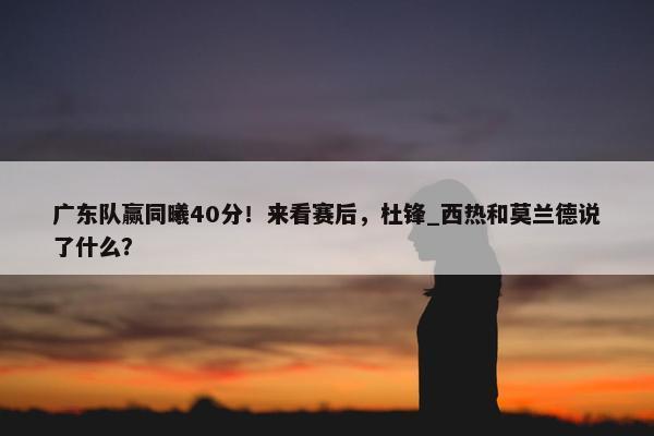 广东队赢同曦40分！来看赛后，杜锋_西热和莫兰德说了什么？