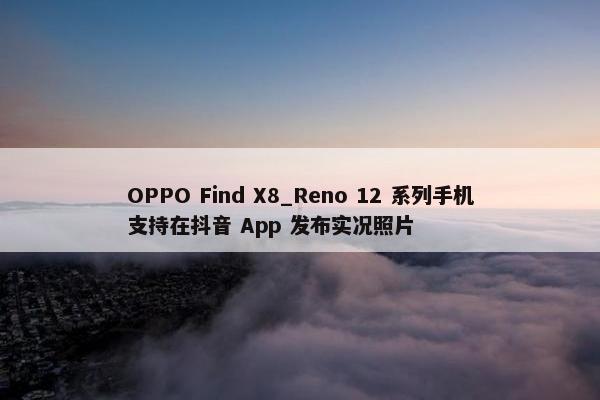 OPPO Find X8_Reno 12 系列手机支持在抖音 App 发布实况照片