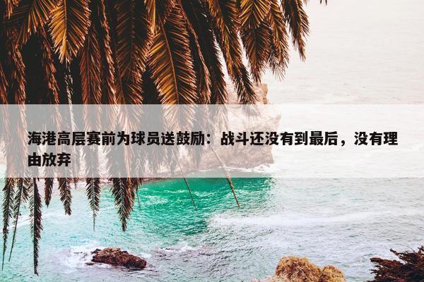 海港高层赛前为球员送鼓励：战斗还没有到最后，没有理由放弃