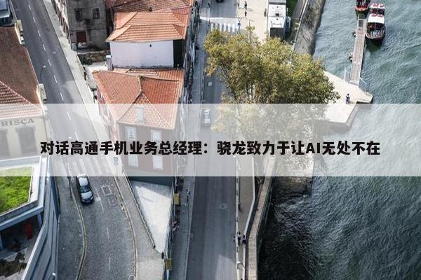 对话高通手机业务总经理：骁龙致力于让AI无处不在