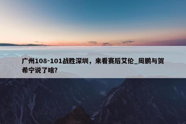 广州108-101战胜深圳，来看赛后艾伦_周鹏与贺希宁说了啥？