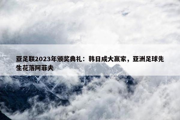 亚足联2023年颁奖典礼：韩日成大赢家，亚洲足球先生花落阿菲夫