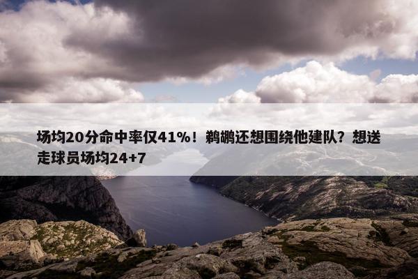 场均20分命中率仅41%！鹈鹕还想围绕他建队？想送走球员场均24+7