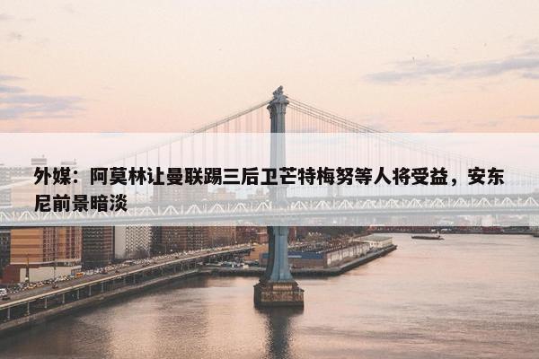 外媒：阿莫林让曼联踢三后卫芒特梅努等人将受益，安东尼前景暗淡