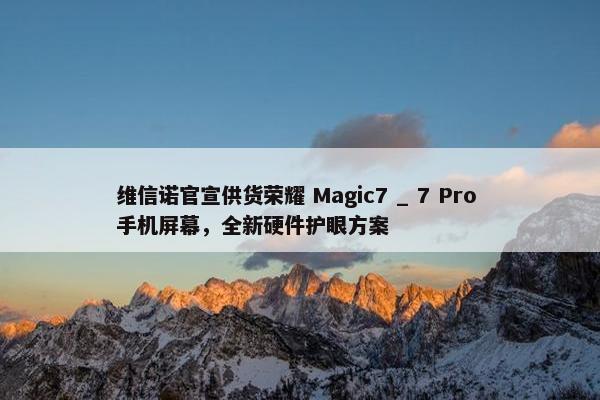 维信诺官宣供货荣耀 Magic7 _ 7 Pro 手机屏幕，全新硬件护眼方案