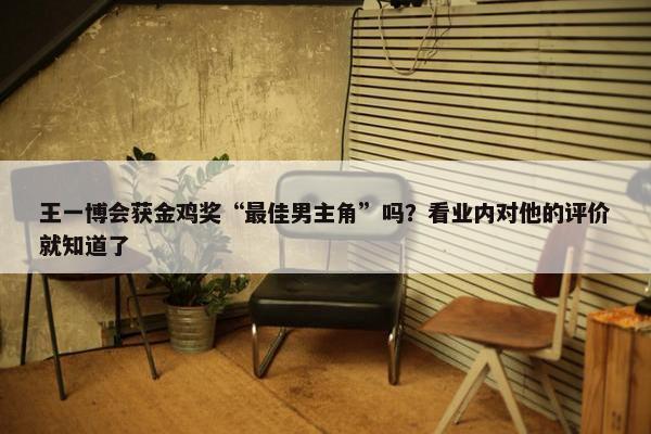 王一博会获金鸡奖“最佳男主角”吗？看业内对他的评价就知道了