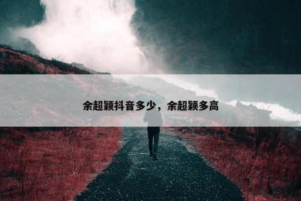 余超颖抖音多少，余超颖多高