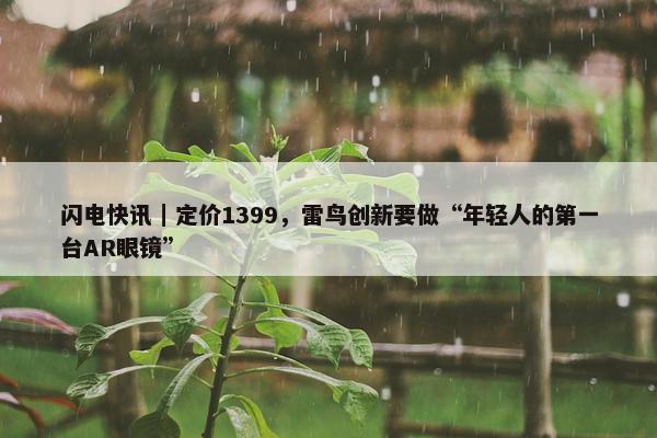 闪电快讯｜定价1399，雷鸟创新要做“年轻人的第一台AR眼镜”