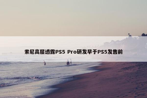 索尼高层透露PS5 Pro研发早于PS5发售前