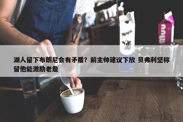 湖人留下布朗尼会有矛盾？前主帅建议下放 贝弗利坚称留他能激励老詹