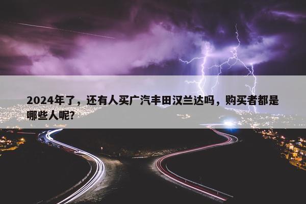 2024年了，还有人买广汽丰田汉兰达吗，购买者都是哪些人呢？