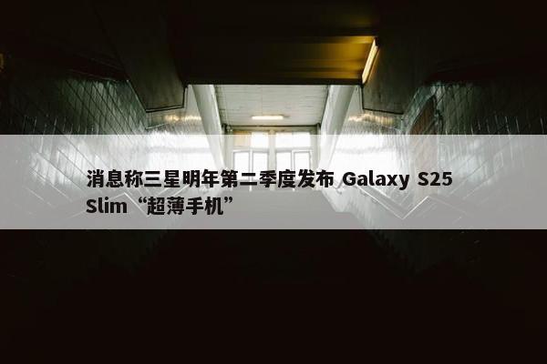 消息称三星明年第二季度发布 Galaxy S25 Slim“超薄手机”