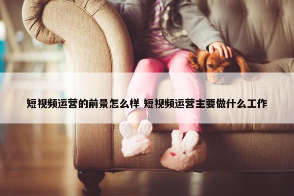 短视频运营的前景怎么样 短视频运营主要做什么工作