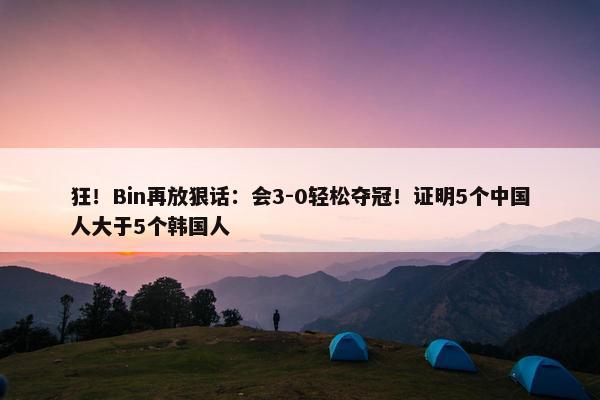 狂！Bin再放狠话：会3-0轻松夺冠！证明5个中国人大于5个韩国人