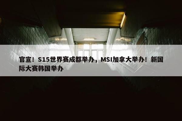 官宣！S15世界赛成都举办，MSI加拿大举办！新国际大赛韩国举办