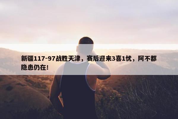 新疆117-97战胜天津，赛后迎来3喜1忧，阿不都隐患仍在！