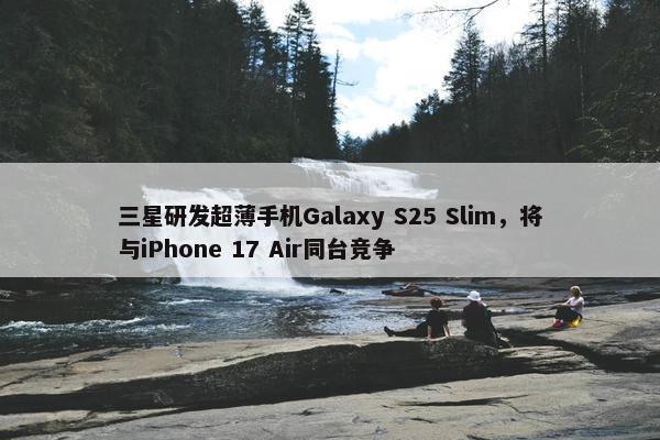 三星研发超薄手机Galaxy S25 Slim，将与iPhone 17 Air同台竞争