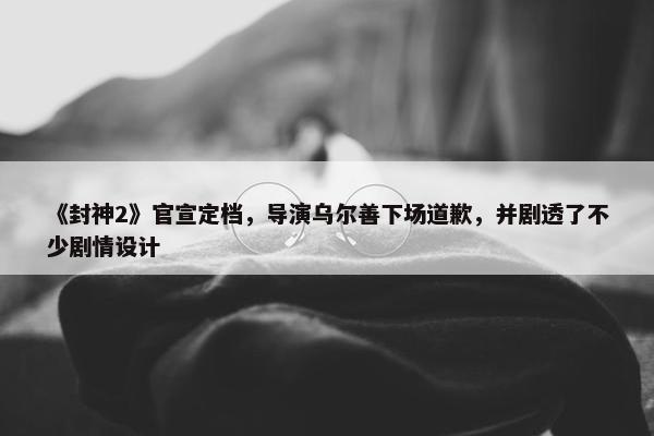 《封神2》官宣定档，导演乌尔善下场道歉，并剧透了不少剧情设计