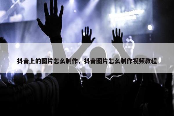 抖音上的图片怎么制作，抖音图片怎么制作视频教程