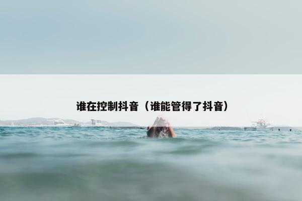 谁在控制抖音（谁能管得了抖音）