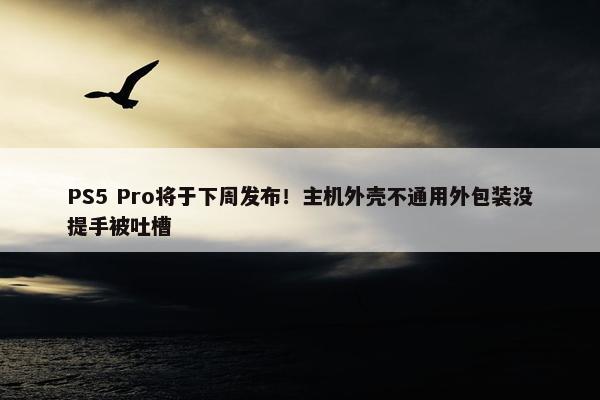 PS5 Pro将于下周发布！主机外壳不通用外包装没提手被吐槽