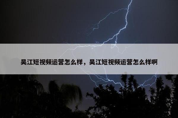 吴江短视频运营怎么样，吴江短视频运营怎么样啊