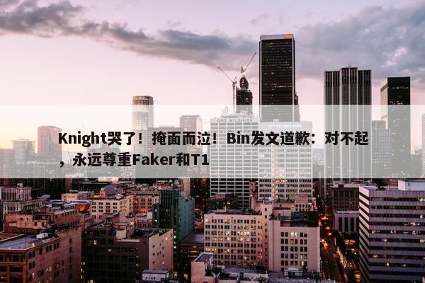 Knight哭了！掩面而泣！Bin发文道歉：对不起，永远尊重Faker和T1