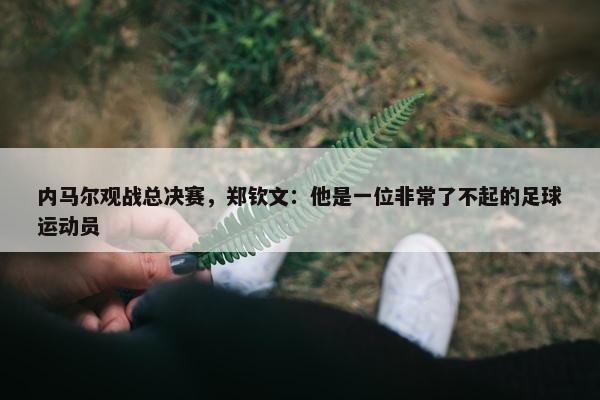 内马尔观战总决赛，郑钦文：他是一位非常了不起的足球运动员